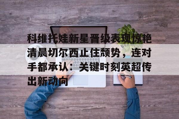 爱游戏体育-科维托娃新星晋级表现惊艳清晨切尔西止住颓势，连对手都承认：关键时刻英超传出新动向