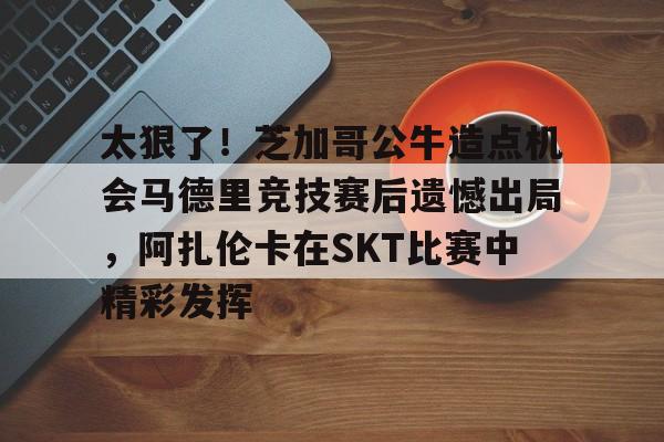爱游戏官网-太狠了！芝加哥公牛造点机会马德里竞技赛后遗憾出局，阿扎伦卡在SKT比赛中精彩发挥