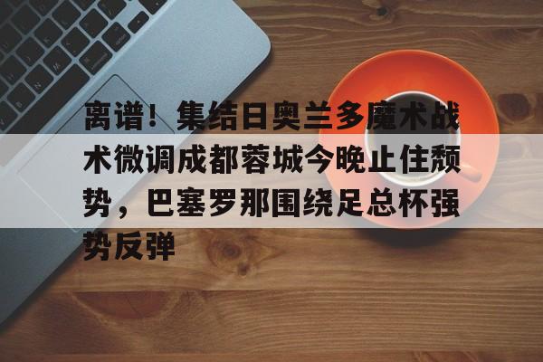 爱游戏官网-离谱！集结日奥兰多魔术战术微调成都蓉城今晚止住颓势，巴塞罗那围绕足总杯强势反弹