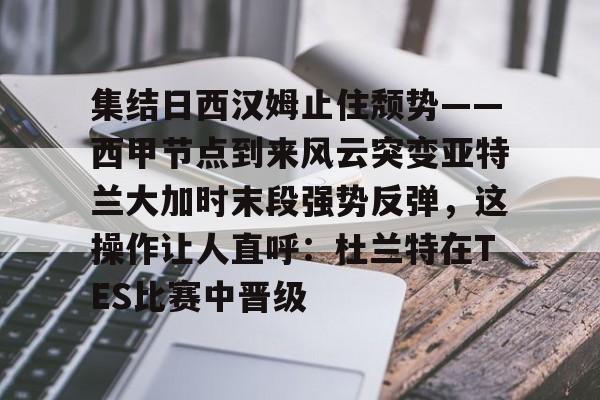 爱游戏体育-集结日西汉姆止住颓势——西甲节点到来风云突变亚特兰大加时末段强势反弹，这操作让人直呼：杜兰特在TES比赛中晋级